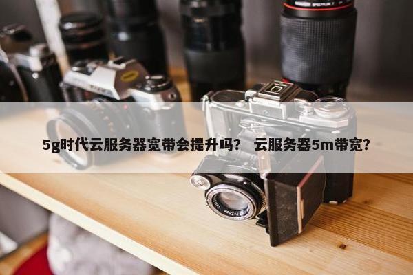 5g时代云服务器宽带会提升吗？ 云服务器5m带宽？
