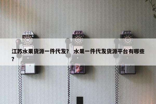 江苏水果货源一件代发？ 水果一件代发货源平台有哪些？