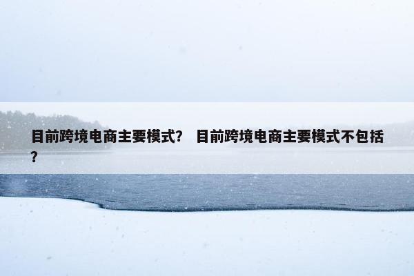 目前跨境电商主要模式？ 目前跨境电商主要模式不包括？