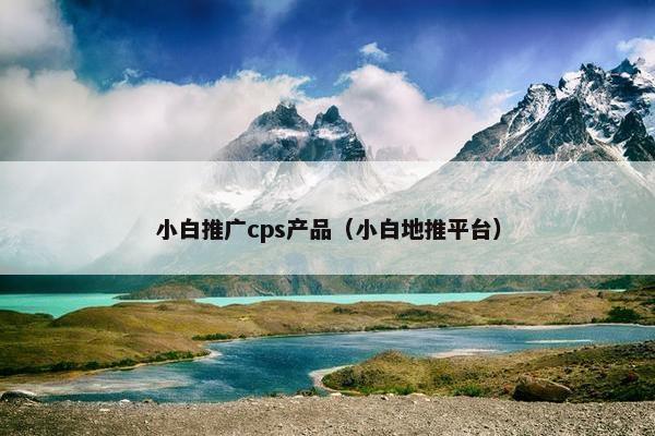小白推广cps产品（小白地推平台）