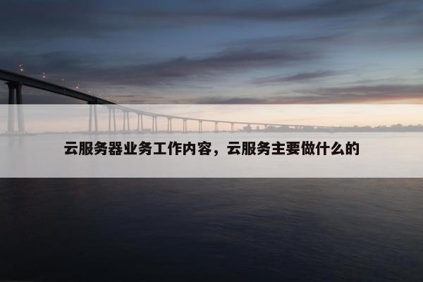 云服务器业务工作内容，云服务主要做什么的