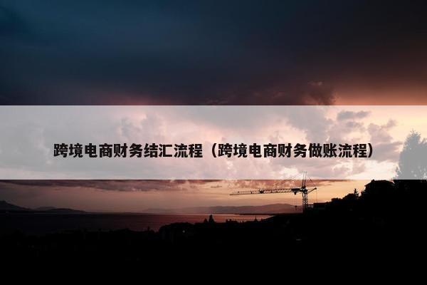 跨境电商财务结汇流程（跨境电商财务做账流程）