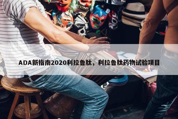 ADA新指南2020利拉鲁肽，利拉鲁肽药物试验项目
