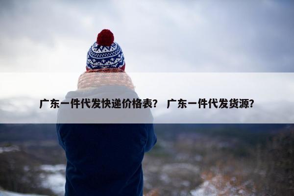 广东一件代发快递价格表？ 广东一件代发货源？