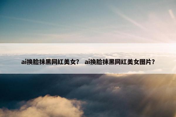 ai换脸抹黑网红美女？ ai换脸抹黑网红美女图片？