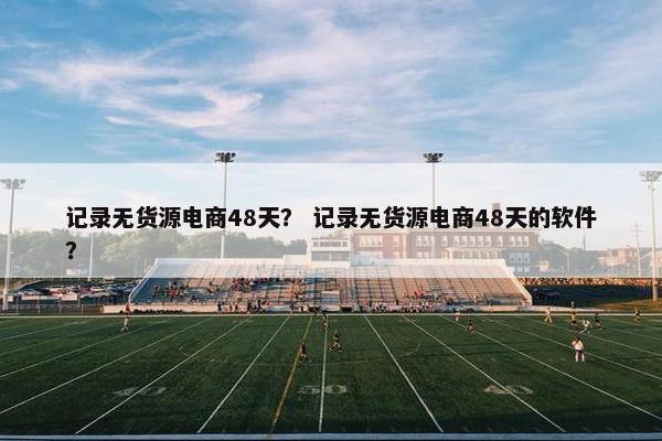 记录无货源电商48天？ 记录无货源电商48天的软件？