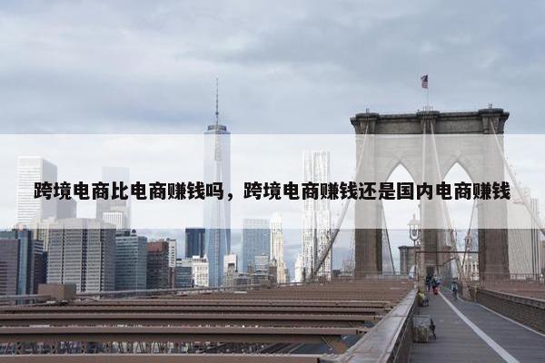 跨境电商比电商赚钱吗，跨境电商赚钱还是国内电商赚钱