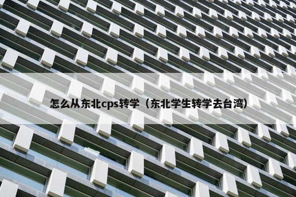 怎么从东北cps转学（东北学生转学去台湾）