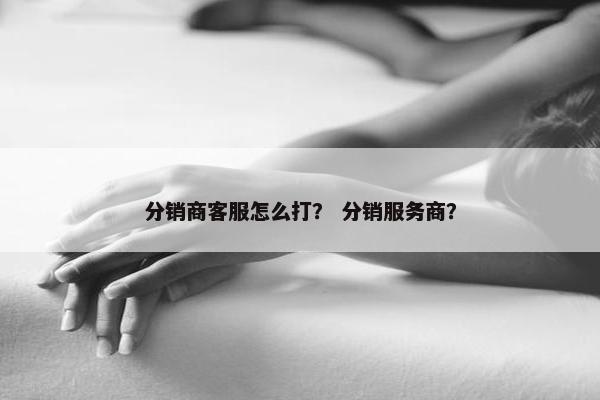 分销商客服怎么打？ 分销服务商？