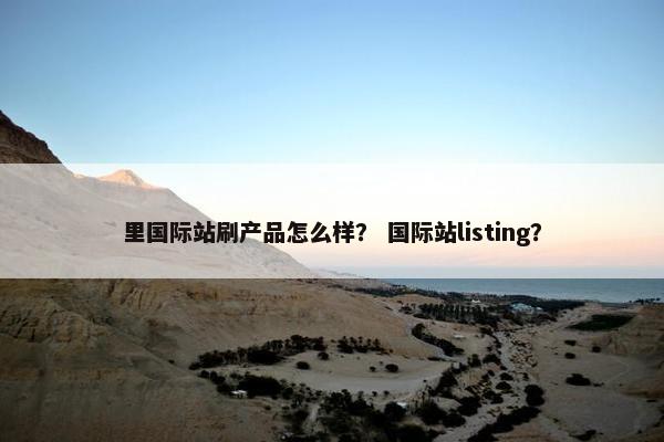 里国际站刷产品怎么样？ 国际站listing？