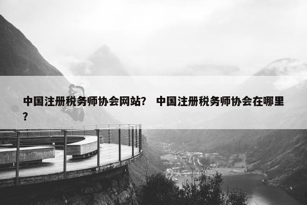 中国注册税务师协会网站？ 中国注册税务师协会在哪里？