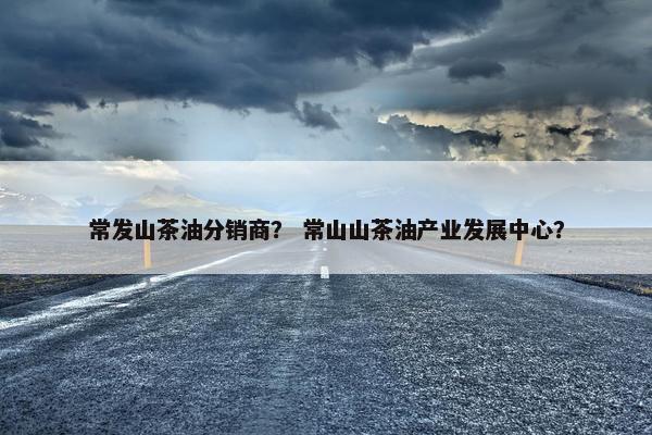 常发山茶油分销商？ 常山山茶油产业发展中心？