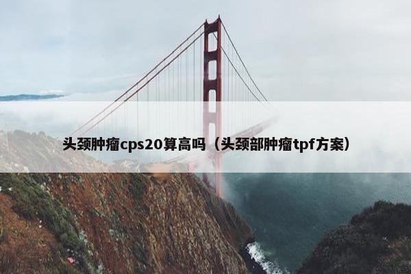头颈肿瘤cps20算高吗（头颈部肿瘤tpf方案）