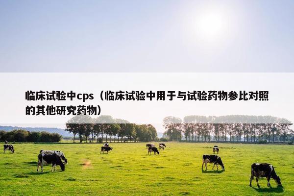 临床试验中cps（临床试验中用于与试验药物参比对照的其他研究药物）
