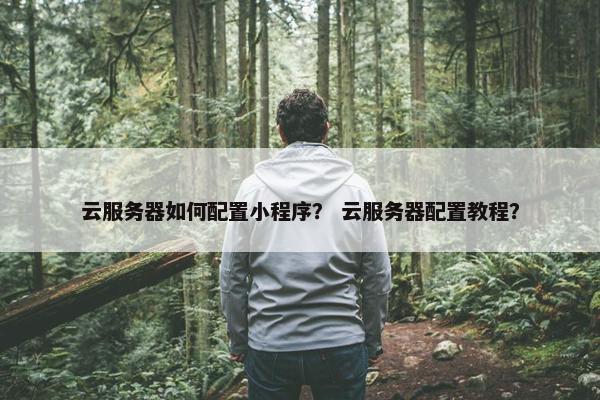 云服务器如何配置小程序？ 云服务器配置教程？