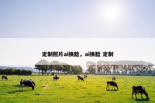 定制照片ai换脸，ai换脸 定制