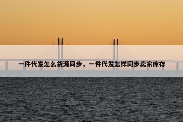 一件代发怎么货源同步，一件代发怎样同步卖家库存
