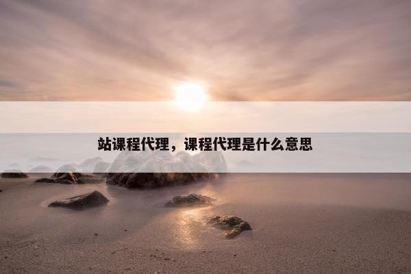 站课程代理，课程代理是什么意思