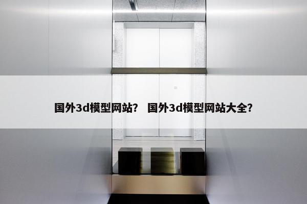 国外3d模型网站？ 国外3d模型网站大全？