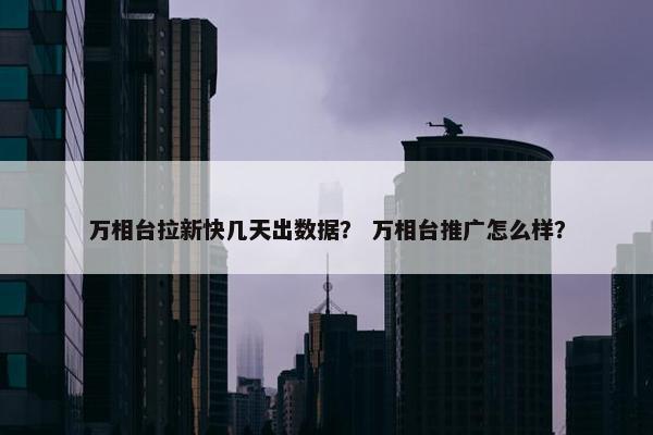 万相台拉新快几天出数据？ 万相台推广怎么样？