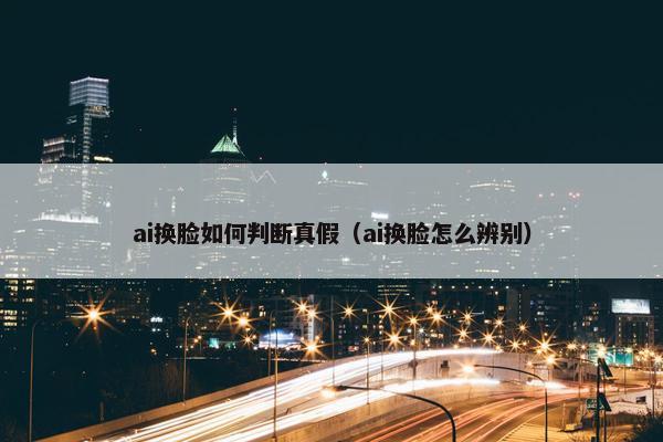 ai换脸如何判断真假（ai换脸怎么辨别）