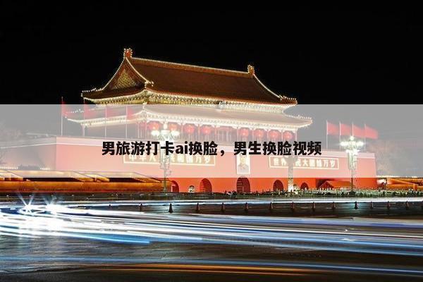 男旅游打卡ai换脸，男生换脸视频