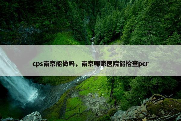 cps南京能做吗，南京哪家医院能检查pcr