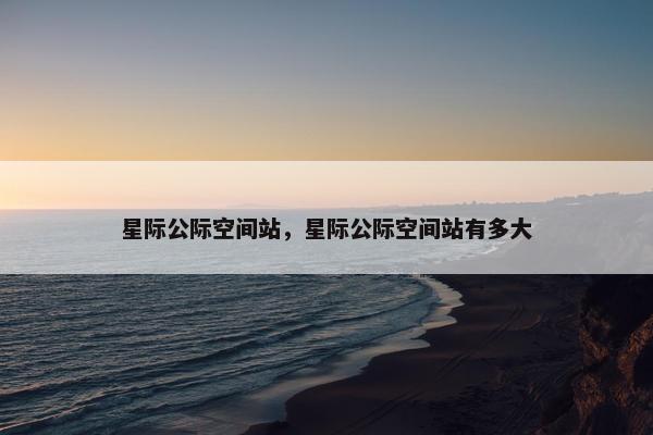 星际公际空间站，星际公际空间站有多大