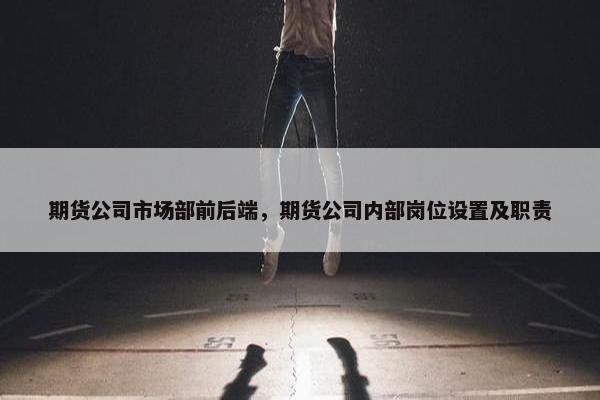期货公司市场部前后端，期货公司内部岗位设置及职责