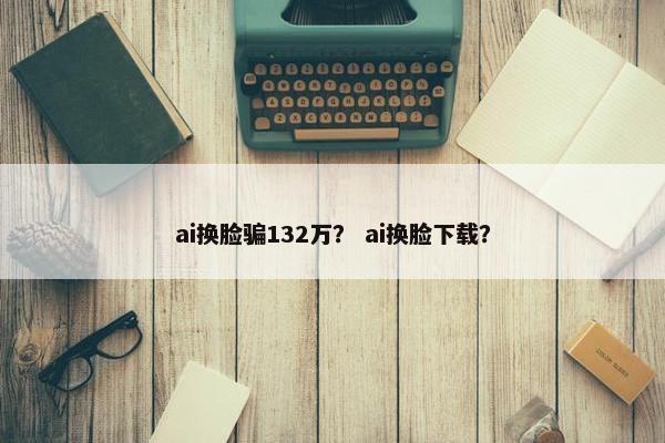 ai换脸骗132万？ ai换脸下载？
