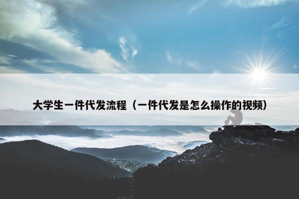 大学生一件代发流程（一件代发是怎么操作的视频）