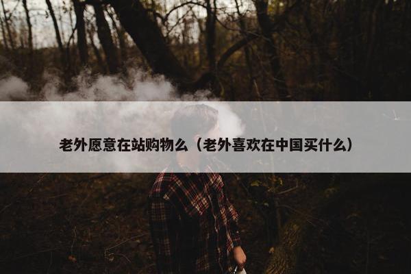 老外愿意在站购物么（老外喜欢在中国买什么）