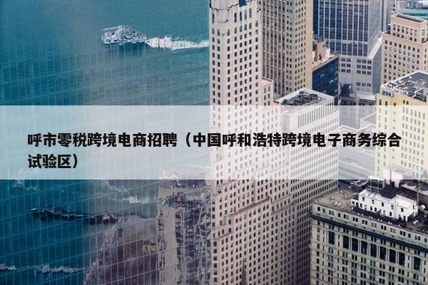 呼市零税跨境电商招聘（中国呼和浩特跨境电子商务综合试验区）