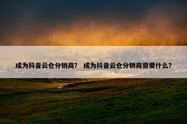 成为抖音云仓分销商？ 成为抖音云仓分销商需要什么？