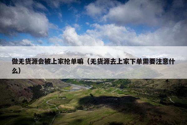 做无货源会被上家抢单嘛（无货源去上家下单需要注意什么）