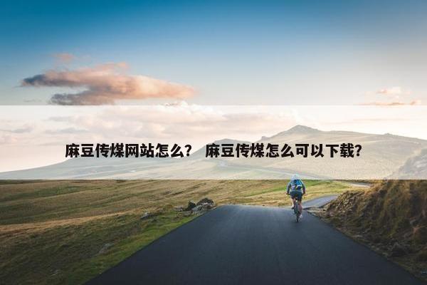 麻豆传煤网站怎么？ 麻豆传煤怎么可以下载？