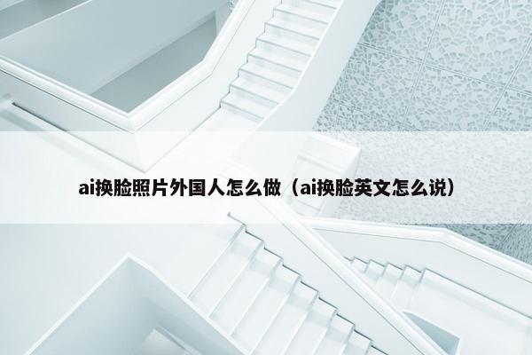 ai换脸照片外国人怎么做（ai换脸英文怎么说）