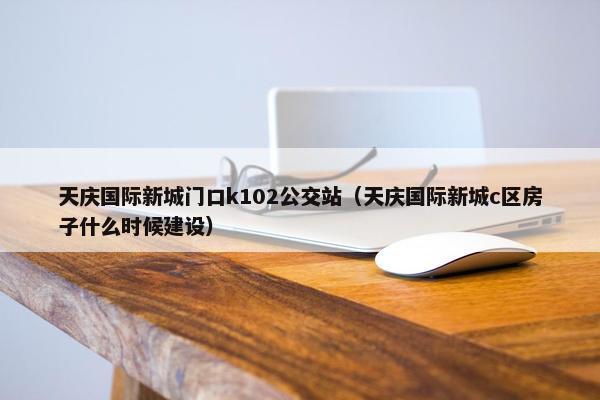 天庆国际新城门口k102公交站（天庆国际新城c区房子什么时候建设）
