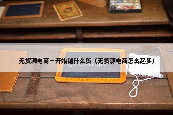 无货源电商一开始铺什么货（无货源电商怎么起步）