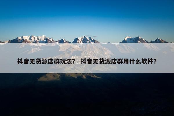 抖音无货源店群玩法？ 抖音无货源店群用什么软件？