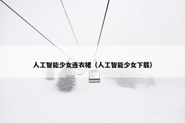 人工智能少女连衣裙（人工智能少女下载）