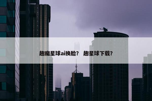 趣魔星球ai换脸？ 趣星球下载？