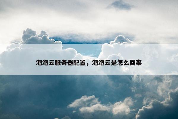 泡泡云服务器配置，泡泡云是怎么回事