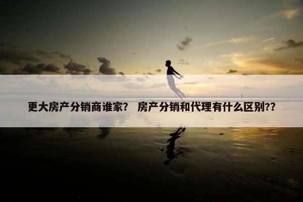 更大房产分销商谁家？ 房产分销和代理有什么区别?？