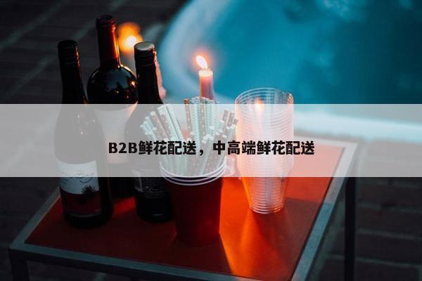 B2B鲜花配送，中高端鲜花配送