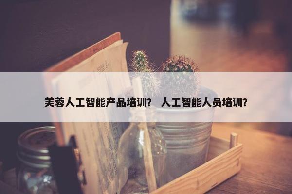 芙蓉人工智能产品培训？ 人工智能人员培训？