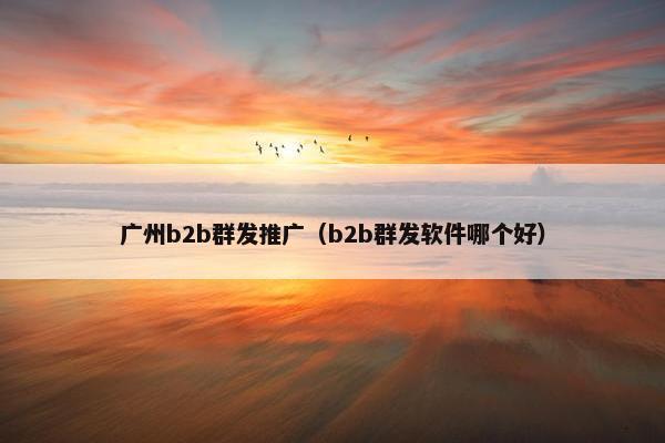 广州b2b群发推广（b2b群发软件哪个好）