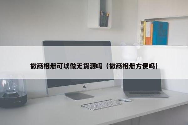 微商相册可以做无货源吗（微商相册方便吗）