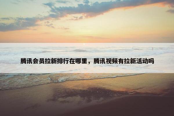 腾讯会员拉新排行在哪里，腾讯视频有拉新活动吗