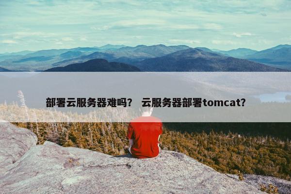 部署云服务器难吗？ 云服务器部署tomcat？